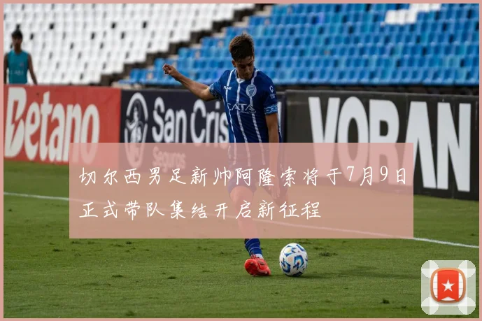 切尔西男足新帅阿隆索将于7月9日正式带队集结开启新征程
