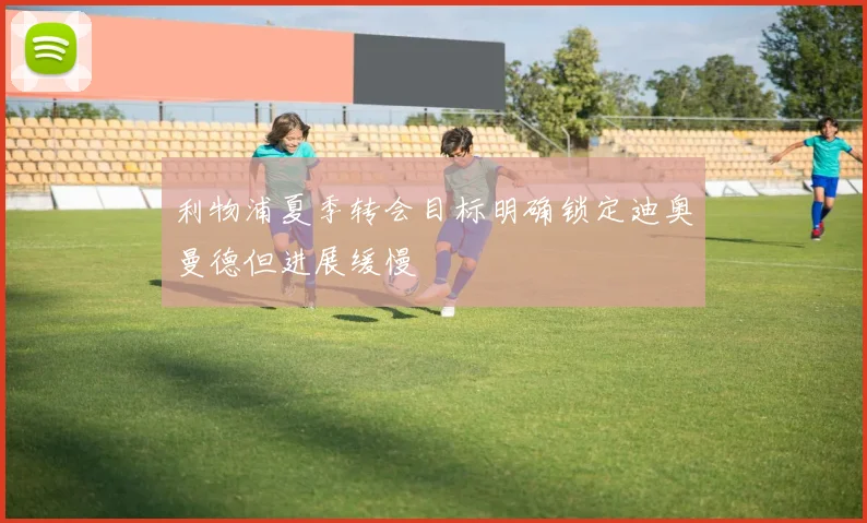 利物浦夏季转会目标明确锁定迪奥曼德但进展缓慢