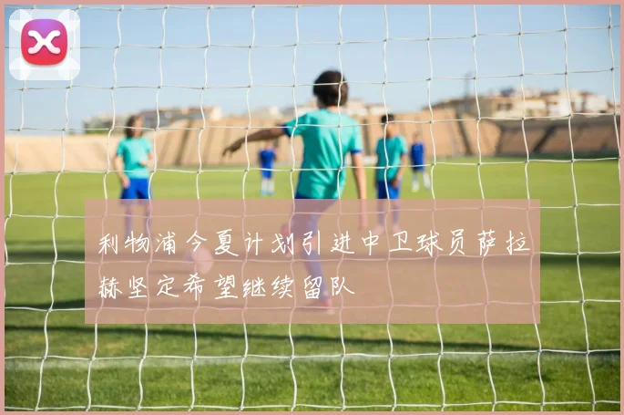 利物浦今夏计划引进中卫球员萨拉赫坚定希望继续留队