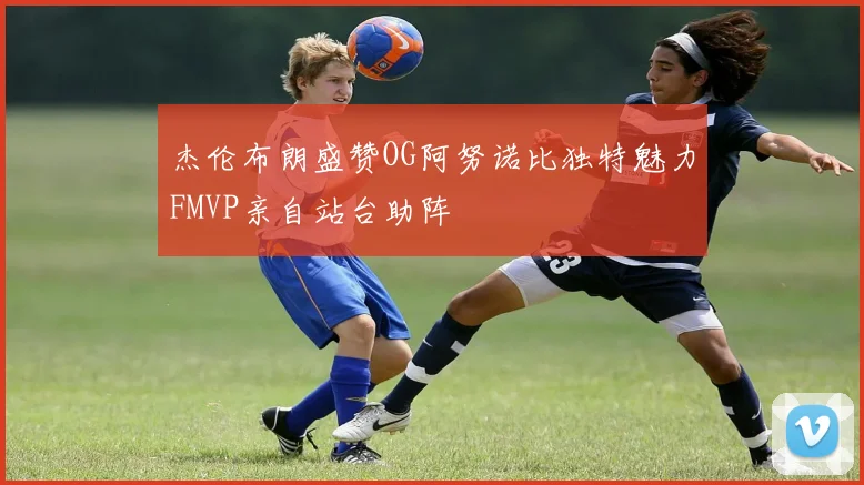 杰伦布朗盛赞OG阿努诺比独特魅力FMVP亲自站台助阵