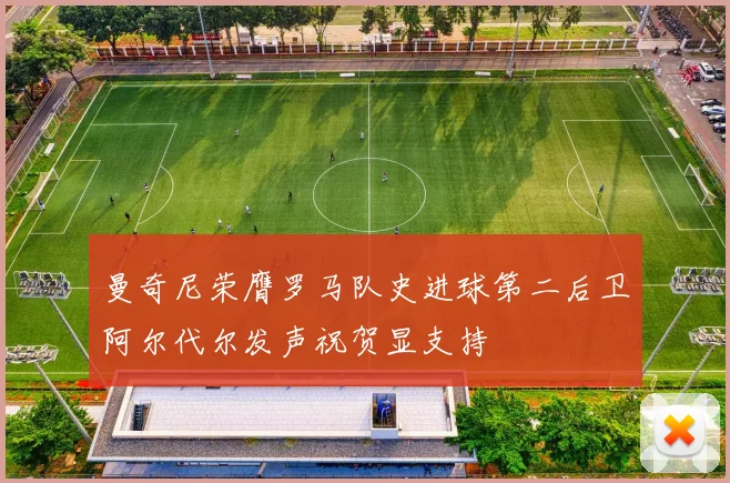 曼奇尼荣膺罗马队史进球第二后卫阿尔代尔发声祝贺显支持