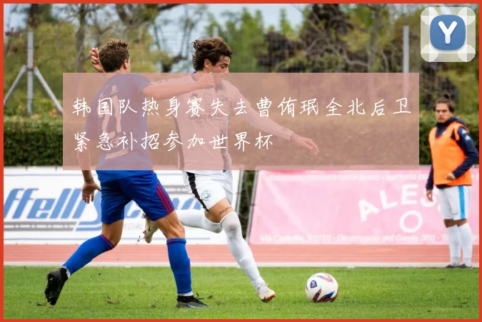 韩国队热身赛失去曹侑珉全北后卫紧急补招参加世界杯