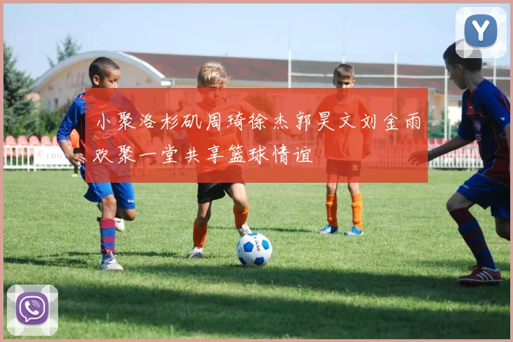 小聚洛杉矶周琦徐杰郭昊文刘金雨欢聚一堂共享篮球情谊