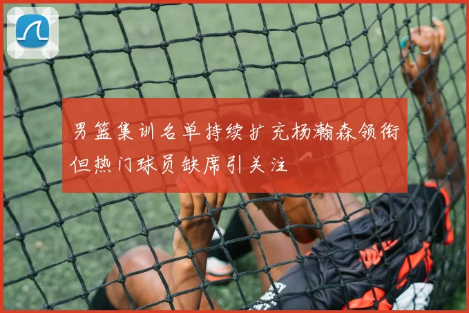 男篮集训名单持续扩充杨瀚森领衔但热门球员缺席引关注