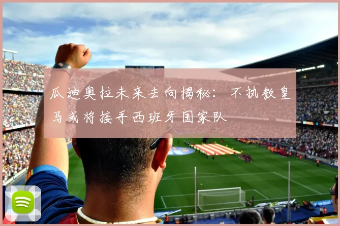 瓜迪奥拉未来去向揭秘：不执教皇马或将接手西班牙国家队