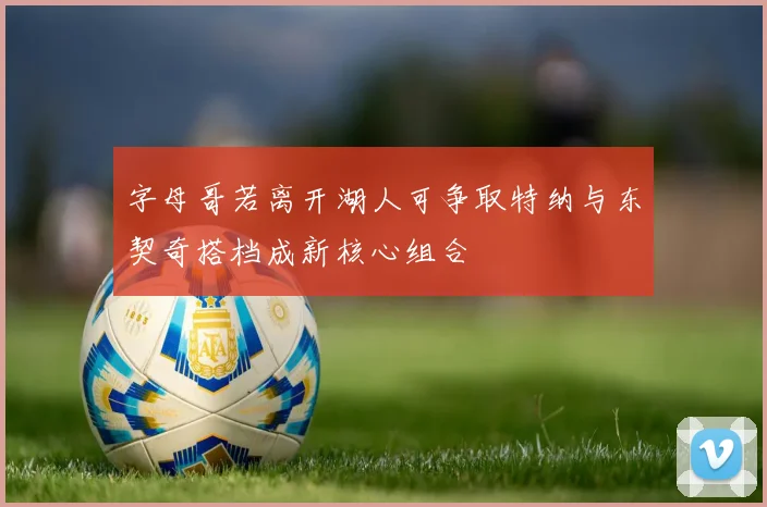 字母哥若离开湖人可争取特纳与东契奇搭档成新核心组合