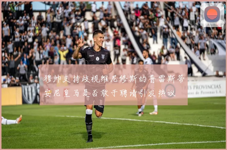 穆帅支持歧视维尼修斯的普雷斯蒂安尼皇马是否敢于聘请引发热议